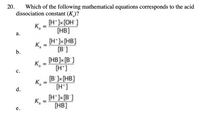 20.
Which of the following mathematical equations corresponds to the acid
dissociation constant (K)?
[H* ]×[OH°]
K =
[HB]
%3D
а.
(H*]x[HB]
[B']
K,
%3D
b.
(HB]x [B°]
K,
[H']
с.
K,
d.
[B' ]x[HB]
[H*]
[H*]x[B°]
K,
[HB]
%3D
е.
