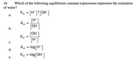 18.
Which of the following equilibrium constant expressions represents the ionization
of water?
Kw = [H°]?[OH']
%3D
а.
[H*]
Kw =
[OH']
b.
[OH']
Kw =
[H']
с.
%3D
d.
%3D
е.
