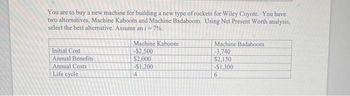 You are to buy a new machine for building a new type of rockets for Wiley Coyote. You have
two alternatives, Machine Kaboom and Machine Badaboom. Using Net Present Worth analysis,
select the best alternative. Assume an i = 7%.
Initial Cost
Annual Benefits
Annual Costs
Life cycle
Machine Kaboom
-$2,500
$2,000
-$1,200
4
Machine Badaboom
-3.740
$2,150
-$1,300
6