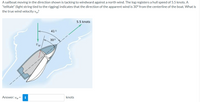 A sailboat moving in the direction shown is tacking to windward against a north wind. The log registers a hull speed of 5.5 knots. A
"telltale" (light string tied to the rigging) indicates that the direction of the apparent wind is 30° from the centerline of the boat. What is
the true wind velocity vw?
5.5 knots
410
300
Uw
Answer: vw =
i
knots
