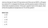 Just as a hot pan of mass 0.31 kg comes out of the oven at 200°C, a 78-gram
ice-cube at 0°C is dropped into the pan, and the pan/ice system is then put in
a thermally insulated container. If the pan's specific heat is 0.53 J/(g-K), what
will be the equilibrium temperature (in °C) of the system?
Select one:
а. 5.5
b. 17
с. 8.3
d. 11
е. 14
O O O O
