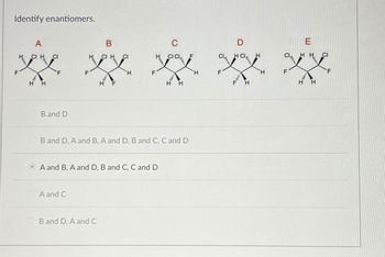 Identify enantiomers.
F
A
CI H
CI
ex
H
H
B and D
B
CIH CI
A and C
F
B and D, A and C
H
A and B, A and D, B and C, C and D
CI CL
B and D, A and B, A and D, B and C, C and D
H
H
H
CL
F
D
HCL
A
H
H
F
HH
H
H
CI