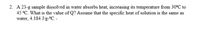 2. A 23-g sample dissolved in water absorbs heat, increasing its temperature from 30°C to
45 °C. What is the value of Q? Assume that the specific heat of solution is the same as
water, 4.184 J/g-ºC. .
