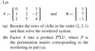 . Let
3
A =
2 -2
and
4
(a) Reorder the rows of (A|b) in the order (2, 3, 1)
and then solve the reordered system.
(b) Factor A into a product PLU, where P is
the permutation matrix corresponding to the
reordering in part (a).
