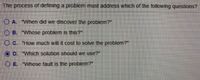 The process of defining a problem must address which of the following questions?
O A. "When did we discover the problem?"
O B. "Whose problem is this?"
O C. "How much will it cost to solve the problem?"
D. "Which solution should we use?"
O E. "Whose fault is the problem?"
