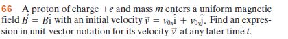 66 A proton of charge +e and mass m enters a uniform magnetic
field B = Bỉ with an initial velocity v = voi + voj. Find an expres-
sion in unit-vector notation for its velocity v at any later time t.
