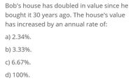 Bob's house has doubled in value since he
bought it 30 years ago. The house's value
has increased by an annual rate of:
a) 2.34%.
b) 3.33%.
c) 6.67%.
d) 100%.
