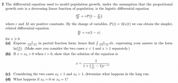 2 The differential equation used to model population growth, under the assumption that the proportional
growth rate is a decreasing linear function of population, is the logistic differential equation
dP
d = rP(1-)
where r and M are positive constants. By the change of variables, P(t) = Mx(t) we can obtain the simpler,
related differential equation
d = rx(1-x)
for x > 0.
(a) Express (1-2) in partial fraction form; hence find (1-2) dx, expressing your answer in the form
In(). (Make sure you consider the two cases x < 1 and x > 1 separately.)
(b) If x= xo> 0 when t = 0, show that the solution of the equation is
X =
1
1+(-1) e-rt
(c) Considering the two cases xo < 1 and xo > 1, determine what happens in the long run.
(d) What happens if xo = 0 or xo = 1?