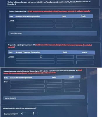 On June 1, Blossom Company Ltd. borrows $60,000 from Acme Bank on a 6-month, $60,000, 4% note. The note matures on
December 1.
Prepare the entry on June 1. (Credit account titles are automatically indented when amount is entered. Do not Indent manually)
Date Account Titles and Explanation
June 1
List of Accounts
Dec. 1
Prepare the adjusting entry on June 30. (Credit account titles are automatically indented when amount is entered. Do not indent
manually)
Date Account Titles and Explanation
June 30
List of Accounts
Prepare the entry at maturity (December 1), assuming monthly adjusting entries have been made through November 30. (Credit
account titles are automatically indented when amount is entered. Do not Indent manually)
Date Account Titles and Explanation
What was the total financing cost (interest expense)?
I
Debit
Total interest expense
Debit
Debit
Credit
Credit
Credit