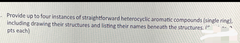 Provide up to four instances of straightforward heterocyclic aromatic compounds (single ring),
including drawing their structures and listing their names beneath the structures. (
pts each)