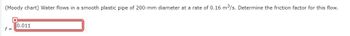 (Moody chart) Water flows in a smooth plastic pipe of 200-mm diameter at a rate of 0.16 m³/s. Determine the friction factor for this flow.
f=
X
0.011
