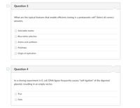 Question 3
What are the typical features that enable efficient cloning in a prokaryotic cell? Select all correct
answers.
O Selectable marker
O Blue/white selection
O Amino acid synthesis
O Polylinker
O Origin of replication
Question 4
In a cloning experiment in E. coli, DNA ligase frequently causes "self-ligation" of the digested
plasmid, resulting in an empty vector.
O True
O False
