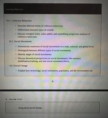 Learning Objectives
10.1. Collective Behaviour
Describe different forms of collective behaviour.
Differentiate between types of crowds.
• Discuss emergent norm, value-added, and assembling perspective analyses of
collective behaviour.
●
10.2. Social Movements
• Demonstrate awareness of social movements on a state, national, and global level.
Distinguish between different types of social movements.
Identify stages of social movements.
Discuss theoretical perspectives on social movements, like resource
mobilization, framing, and new social movement theory.
●
●
●
10.3 Social Change
Explain how technology, social institutions, population, and the environment can
10 WILLIAM LITTLE
bring about social change.
9