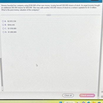 Simone founded her company using $100,000 of her own money, issuing herself 200,000 shares of stock. An angel investor bought
an additional 200,000 shares for $50,000. She now sells another 450,000 shares of stock to a venture capitalist for $1.0 million.
What is the post-money valuation of the company?
OA. $2,833,334
OB. $944,445
OC. $1,038,889
OD. $1,888,889
2
Clear all
Or
Check answer
G
CI
sob