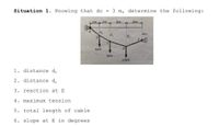 Situation 1. Knowing that dc =
3 m, determine the following:
k2m k 2m L
3m
3m
de
4m
5kN
5kN
10KN
1. distance d,
2. distance d,
3. reaction at E
4. maximum tension
5. total length of cable
6. slope at E in degrees
