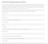 3.26 LAB: Interstate highway numbers
Primary U.S. interstate highways are numbered 1-99. Odd numbers (like the 5 or 95) go north/south, and evens
(like the 10 or 90) go east/west. Auxiliary highways are numbered 100-999, and service the primary highway
indicated by the rightmost two digits. Thus, |-405 services I-5, and l-290 services I-90. Note: 200 is not a valid
auxiliary highway because 00 is not a valid primary highway number.
Given a highway number, indicate whether it is a primary or auxiliary highway. If auxiliary, indicate what primary
highway it serves. Also indicate if the (primary) highway runs north/south or east/west.
Ex: If the input is:
90
the output is:
I-90 is primary, going east/west.
Ex: If the input is:
290
the output is:
I-290 is auxiliary, serving I-90, going east/west.
Ex: If the input is:
or any number not beween 1 and 999, the output is:
is not a valid interstate highway
er.
Ex: If the input is:
200
