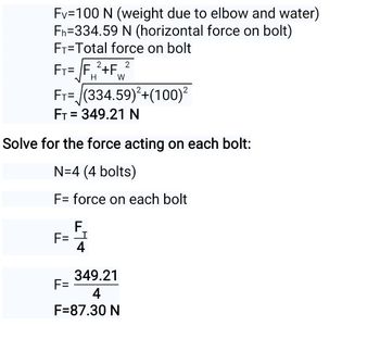 Fv=100 N (weight due to elbow and water)
Fh=334.59 N (horizontal force on bolt)
FT=Total force on bolt
2
FT=F2+F W
FT=(334.59)²+(100)²
FT = 349.21 N
Solve for the force acting on each bolt:
N=4 (4 bolts)
F= force on each bolt
F
F= I
4
349.21
4
F=87.30 N
F=