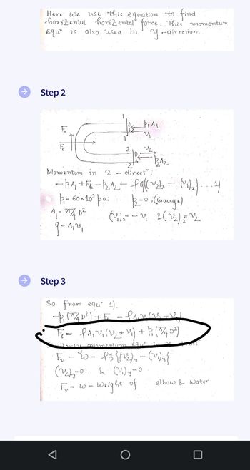 ↑
Here we
use this equation to find
horizental horizontal force. This momentum
equ" is also used.
in y-direction...
Step 2
fe
1₂A₂
Momentum in x.
direct",
-P₁A₁ + FR - P₂.1₂ - Pg|(~21₂ - (1₁/₂) (4)
+ +
P₁ = 60× 10³ pa;
1/2=0; (Grange)
(4₁) = - 4₁2 (1₂) = ¹2
A₁ = π/4 D²
9-1₁ 2₁.
-
Þ. Au
Step 3
So from equ 1).
--P₁ (^/4D²) + E = PAV/2+1/
F₂²=PA₁2 (22₂ + 2) + P (7/4D²)
momentum eqin
F₂-20= fg{(22) - (2)y}
(2₂)₂-0; & (2)y=0
(22)=(
Weight of
F₁₂₁= w =
O
elbow & water