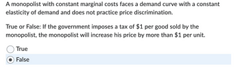 A monopolist with constant marginal costs faces a demand curve with a constant
elasticity of demand and does not practice price discrimination.
True or False: If the government imposes a tax of $1 per good sold by the
monopolist, the monopolist will increase his price by more than $1 per unit.
True
False