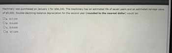 Machinery was purchased on January 1 for $86,240. The machinery has an estimated life of seven years and an estimated salvage value
of $9,000. Double-declining-balance depreciation for the second year (rounded to the nearest dollar) would be:
Oa. $17,100
Ob. $16,600
Oc. $18,600
Od. $17,600