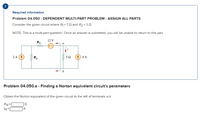 !
Required information
Problem 04.050 - DEPENDENT MULTI-PART PROBLEM - ASSIGN ALL PARTS
Consider the given circuit where R =7Q and R2 = 3 0.
NOTE: This is a multi-part question. Once an answer is submitted, you will be unable to return to this part.
12 V
R1
a
ww
2 A
R2
(4 4 A
Problem 04.050.a - Finding a Norton equivalent circuit's parameters
Obtain the Norton equivalent of the given circuit to the left of terminals a-b.
RN=|
IN=[
A
