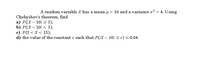 A random variable X has a mean u
= 10 and a variance o?
= 4. Using
Chebyshev's theorem, find
а) P(x — 10| > 3);
b) P(Х — 10| < 3);
с) Р(5 <Х < 15);
d) the value of the constant c such that P(|X – 10| 2 c)<0.04.
