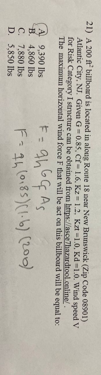 21) A 200 ft billboard is located in along Route 18 near New Brunswick (Zip Code 08901)
Atlantic City, NJ. Given G=0.85, Cf= 1.6, Kz = 1.2, Kzt =1.0, Kd=1.0. Wind speed V
for Risk Category I structure can be obtained from https://asce7hazardtool.online/.
The maximum horizontal wind force F that will be act on this billboard will be equal to:
F = 9h 6G As
F = 7h (0185) (1.6) (200)
9,390 lbs
A
B. 4,860 lbs
C. 7,880 lbs
D. 5,850 lbs