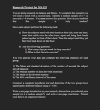 Research Project for MA135
You are doing research on balance and fitness. To complete this research you
will need a watch with a second hand. Identify a random sample of n = 12
men and n= 8 women. You must answer this question: How do you establish
that
this
sample
is
truly
random?
Have each subject perform the following task:
a) Have the subjects stand with their hands at their side, raise one knee,
cross their ankle over the other knee, squat and bring their hands
palms together in front of their chest. Time the subject until they put
their foot back down on the floor.
b) Ask the following questions:
i) How many days per week do they exercise?
ii) What is their favorite exercise?
You will analyze your data and compute the following statistics for each
group:
1) The Mean and standard deviation of the number of seconds the subject
stayed balanced
2) The Median number of days per week exercised
3) The Mode of the favorite exercise
4) The 90% confidence interval of the mean
Construct a complete hypothesis test and determine if the two
significantly different balance using a =0.05.
groups have
Write a one page introduction to your research, discuss how you selected your
sample (is it a random sample?) and write a one-page conclusion. Present
your data in an organized manner.
