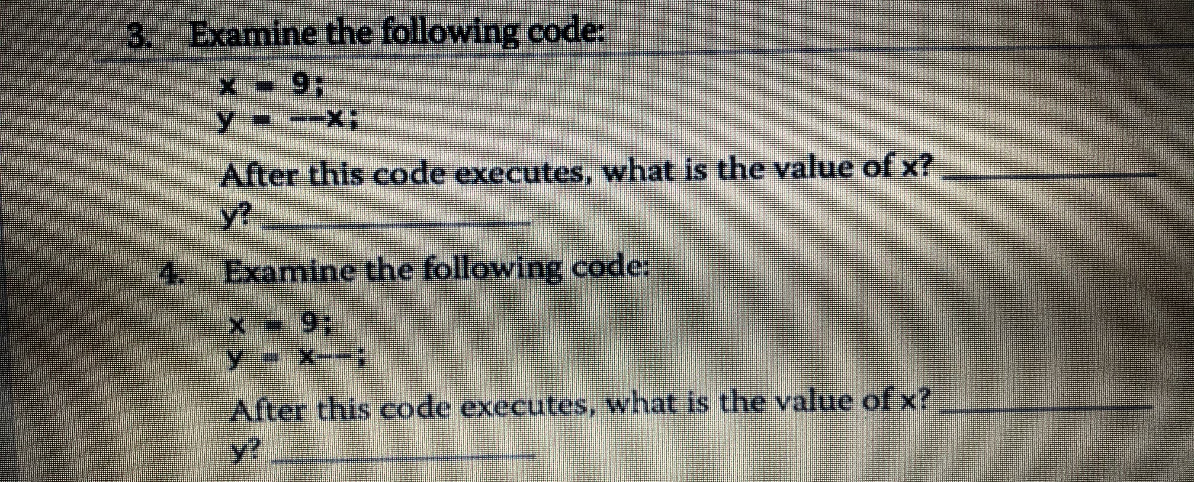 3. Examine the following code:
x 93;
y---X;
After this code executes, what is the value of x?
y?
4. Examine the following code:
x 9;
y=X--:
After this code executes, what is the value of x?
y?
