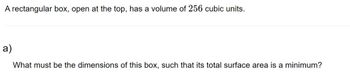 A rectangular box, open at the top, has a volume of 256 cubic units.
a)
What must be the dimensions of this box, such that its total surface area is a minimum?