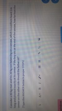 Consider a 80 kg man and his 20 kg son balancing on a seesaw, which is a uniform board 2 m
long and pivoted exactly at its center. If the boy sits at the end of the seesaw, how far from the
center on the other side should the father sit?
[Type the ANSWER below in proper STEPS]
A BI
window
