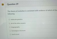 Question 29
The theory of evolution is consistent with evidence of which of the
following:
O molecular genetics
all of the other answers
biogeography
O homologous structures
O fossil record
