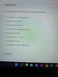 Question 37
If a sample containing cellulose is completely hydrolyzed
O it would give a positive iodine test
O All of these are correct
O two of these are correct
O It would not be digestible by humans
O It would be tasteless
O Three of these are correct
O It would taste sweet
O it would give a positive Benedict test
« Previous
