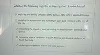 Which of the following might be an investigation of microclimate?
exploring the density of rabbits in the Baldwin Hills behind West LA Campus
O studying the temperature and humidity in a city park compare to the rest of
the city
researching the impact of seed harvesting ant species on the distribution of
grasses
comparing tropical rainforests in South America with tropical rainforest in
South East Asia
O studying global patterns of wind and water currents
