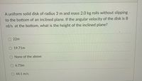 A uniform solid disk of radius 3 m and mass 2.0 kg rolls without slipping.
to the bottom of an inclined plane. If the angular velocity of the disk is 8
rd/s at the bottom, what is the height of the inclined plane?
22m
19.71m
None of the above
6.73m
44.1 m/s
