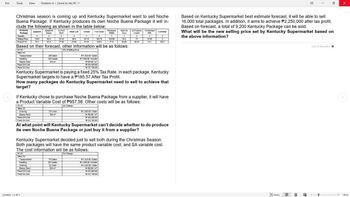 File
Tools View
Problem A. Saved to this PC
E
Christmas season is coming up and Kentucky Supermarket want to sell Noche
Buena Package. If Kentucky produces its own Noche Buena Package it will in-
clude the following as shown in the table below:
Kentucky
Package
Spaghetti
Spaghetti
Sauce
Comed
Meat Loaf
Beef
Quantity
1
2
2
Selling Price
119.9
Product VC
75.3
85.5
62.4
34.15
3
36.5
Cheese
1
82.15
Fruit Salad
Pineapple
Tidbits
Nata De
Coco
All Purpose Condensed
Cream
Container
2
153.75
1
1
124.95
76.2
73
27.65
3585
44.95
312
0
1057
Based on Kentucky Supermarket best estimate forecast, it will be able to sell
16,000 total packages. In addition, it aims to achieve P2,250,000 after tax profit.
Based on forecast, a total of 9,200 Kentucky Package can be sold.
What will be the new selling price set by Kentucky Supermarket based on
the above information?
Based on their forecast, other Information will be as follows:
SAVC
5% of Selling Price
Other VC
Transportation
Handling
Display Rack
Fixed OH Cost
Fixed SA Cost
200 Batch
100 Hande
300 m²
1.450.00/Batch
2,000.00/Handle
450.00/m
535,300.00
232,700 00
Kentucky Supermarket is paying a fixed 25% Tax Rate. In each package, Kentucky
Supermarket targets to have a P185.57 After Tax Profit.
How many packages do Kentucky Supermarket need to sell to achieve that
target?
If Kentucky chose to purchase Noche Buena Package from a supplier, it will have
a Product Variable Cost of P957.58. Other costs will be as follows:
SAVC
Other VC
Ordering
Display Rack
Fixed OH Cost
Foxed SA Cost
No Change
175 Order
300 m²
2,500.00/Order
450.00/m²
340,30000
2:32,700.00
At what point will Kentucky Supermarket can't decide whether to do produce
its own Noche Buena Package or just buy it from a supplier?
Kentucky Supermarket decided just to sell both during the Christmas Season.
Both packages will have the same product variable cost, and SA variable cost.
The cost information will be as follows:
SAVC
Other VC
Transportation
Handling
No Change
110 Batch
Ordering
Display Rack
Fixed OH Cost
Fixed SA Cost
65 Handle
55 Order
+1.450.00/Blatch
2,000 00/Handle
+2500.00/ Order
450.00/m²
435 000 00
+232,700.00
Screens 1-2 of 2
End of document
FOCUS
140%