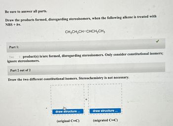 Be sure to answer all parts.
Draw the products formed, disregarding stereoisomers, when the following alkene is treated with
NBS + hv.
Part 1:
CH,CH,CH=CHCH, CH3
Two
product(s) is/are formed, disregarding stereoisomers. Only consider constitutional isomers;
ignore stereoisomers.
Part 2 out of 2
Draw the two different constitutional isomers. Stereochemistry is not necessary.
draw structure
(original C=C)
draw structure
(migrated C=C)
1
1
I