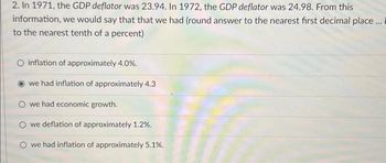 2. In 1971, the GDP deflator was 23.94. In 1972, the GDP deflator was 24.98. From this
information, we would say that that we had (round answer to the nearest first decimal place... i
to the nearest tenth of a percent)
O inflation of approximately 4.0%.
we had inflation of approximately 4.3
O we had economic growth.
O we deflation of approximately 1.2%.
O we had inflation of approximately 5.1%.