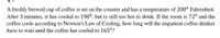 A freshly brewed cup of coffee is set on the counter and has a temperature of 200° Fahrenheit.
After 3 minutes, it has cooled to 190°, but is still too hot to drink. If the room is 72° and the
coffee cools according to Newton's Law of Cooling, how long will the impatient coffee drinker
have to wait until the coffee has cooled to 165°?
