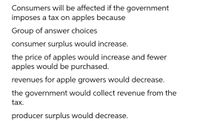 Consumers will be affected if the government
imposes a tax on apples because
Group of answer choices
consumer surplus would increase.
the price of apples would increase and fewer
apples would be purchased.
revenues for apple growers would decrease.
the government would collect revenue from the
tax.
producer surplus would decrease.
