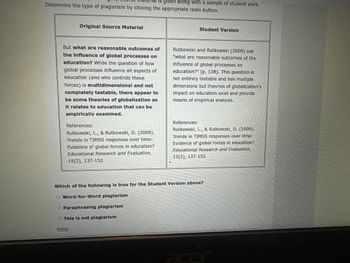 Is given along with a sample of student work.
Determine the type of plagiarism by clicking the appropriate radio button.
Original Source Material
Student Version
But what are reasonable outcomes of
the Influence of global processes on
education? While the question of how
global processes influence all aspects of
education (and who controls these
forces) is multidimensional and not
completely testable, there appear to
be some theories of globalization as
It relates to education that can be
empirically examined.
References:
Rutkowski, L., & Rutkowski, D. (2009).
Trends in TIMSS responses over time:
Evidence of global forces in education?
Educational Research and Evaluation,
15(2), 137-152.
Rutkowski and Rutkowski (2009) ask
"what are reasonable outcomes of the
influence of global processes on
education?" (p. 138). This question is
not entirely testable and has multiple
dimensions but theories of globalization's
impact on education exist and provide
means of empirical analysis.
References:
Rutkowski, L., & Rutkowski, D. (2009).
Trends in TIMSS responses over time:
Evidence of global forces in education?
Educational Research and Evaluation,
15(2), 137-152.
Which of the following is true for the Student Version above?
O Word-for-Word plagiarism
O Paraphrasing plagiarism
This is not plagiarism
Hints
acer