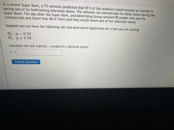 In a recent Super Bowl, a TV network predicted that 59 % of the audience would express an interest in
seeing one of its forthcoming television shows. The network ran commercials for these shows during the
Super Bowl. The day after the Super Bowl, and Advertising Group sampled 80 people who saw the
commercials and found that 48 of them said they would watch one of the television shows.
Suppose you are have the following null and alternative hypotheses for a test you are running:
Ho: p = 0.59
Ha: p0.59
Calculate the test statistic, rounded to 3 decimal places
Z
Submit Question