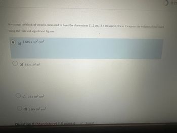 A rectangular block of wood is measured to have the dimensions 11.2 cm, 3.4 cm and 4.10 cm. Compute the volume of the block
using the rules of significant figures.
O
1.645 x 10² cm²
a)
b) 16 x 10² m²
c) 1.6 x 10² cm²
d) 1.60x 10² cm²
Question 8 (Mandatory) (10 points)
Saved
0:21