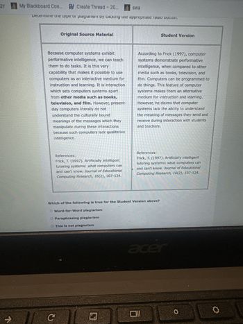 لا
gy
My Blackboard Con... Create Thread - 20... swa
Determine the type of plagiarism by clicking the appropriate radio DULLOIT.
Original Source Material
Student Version
Because computer systems exhibit
performative intelligence, we can teach
them to do tasks. It is this very
capability that makes it possible to use
computers as an interactive medium for
instruction and learning. It is interaction
which sets computers systems apart
from other media such as books,
television, and film. However, present-
day computers literally do not
understand the culturally bound
meanings of the messages which they
manipulate during these interactions
because such computers lack qualitative
intelligence.
According to Frick (1997), computer
systems demonstrate performative
intelligence, when compared to other
media such as books, television, and
film. Computers can be programmed to
do things. This feature of computer
systems makes them an alternative
medium for instruction and learning.
However, he claims that computer
systems lack the ability to understand
the meaning of messages they send and
receive during interaction with students
and teachers.
References:
Frick, T. (1997). Artificially intelligent
tutoring systems: what computers can
and can't know. Journal of Educational
Computing Research, 16(2), 107-124.
References:
Frick, T. (1997). Artificially intelligent
tutoring systems: what computers can
and can't know. Journal of Educational
Computing Research, 16(2), 107-124.
Which of the following is true for the Student Version above?
O Word-for-Word plagiarism
O Paraphrasing plagiarism
This is not plagiarism
C
acer
וום