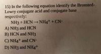 15) In the following equation identify the Bronsted-
Lowry conjugate acid and conjugate base
respectively:
NH3 + HCN – NH4+ + CN-
A) NH3 and HCN
B) HCN and NH3
C) NH4+ and CN-
D) NH3 and NH4+
