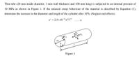 Thin tube (20 mm inside diameter, 1 mm wall thickness and 100 mm long) is subjected to an internal pressure of
10 MPa as shown in Figure 1. If the uniaxial creep behaviour of the material is described by Equation (1),
determine the increase in the diameter and length of the cylinder after 10th. (Neglect end effects).
E = 2.5x10 16o°r°4
. (1)
D.
Figure 1
