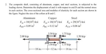 2. The composite shaft, consisting of aluminum, copper, and steel sections, is subjected to the
loading shown. Determine the displacement of end A with respect to end D and the normal stress
in each section. The cross-sectional area and modulus of elasticity for each section are shown in
the figure. Neglect the size of the collars at B and C.
Aluminum
El=10(10³) ksi
AAB=0.09 in²
2.00 kip
A
18 in.-
Copper
Ecu=18(10³) ksi
ABC = 0.12 in²
3.50 kip
3.50 kip
-12 in.
Steel
Est = 29(10³) ksi
ACD= 0.06 in²
1.75 kip
1.75 kip
16 in-
1.50 kip