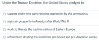 Under the Truman Doctrine, the United States pledged to
O support those who were resisting oppression by the communists
maintain prosperity in America after World War II
work to liberate the captive nations of Eastern Europe
refrain from dividing the world into pro-Soviet and pro-American camps
