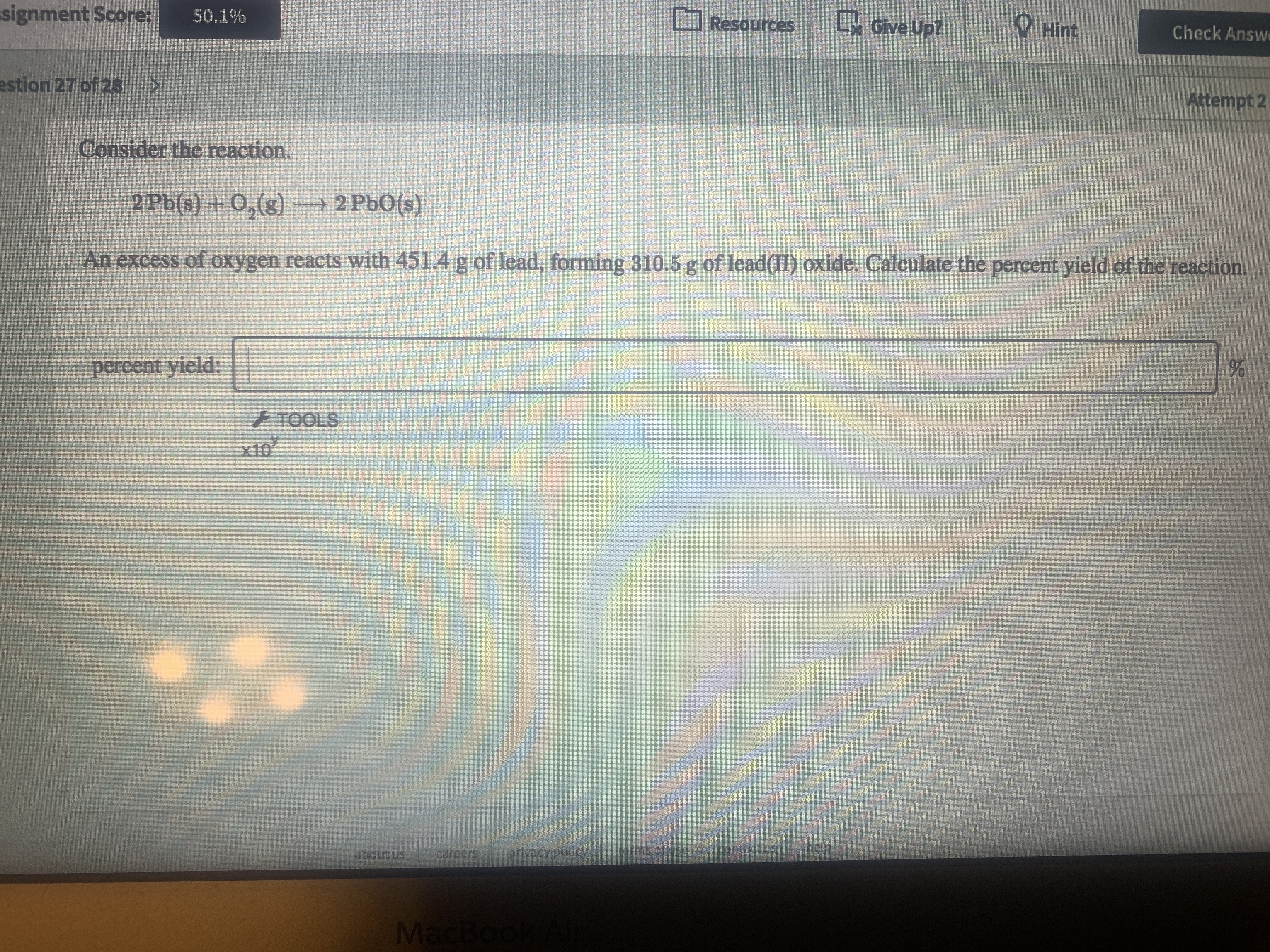 signment Score:
LGive Up?
O Hint
50.1%
Resources
Check Answe
estion 27 of 28>
Attempt 2
Consider the reaction.
2 Pb(s) +0,(g) – 2 PbO(s)
An excess of oxygen reacts with 451.4 g of lead, forming 310.5 g of lead(II) oxide. Calculate the percent yield of the reaction.
percent yield:
+ TOOLS
х10
about us
careers
privacy policy
terms of use,
contactus
help.
MacBo
