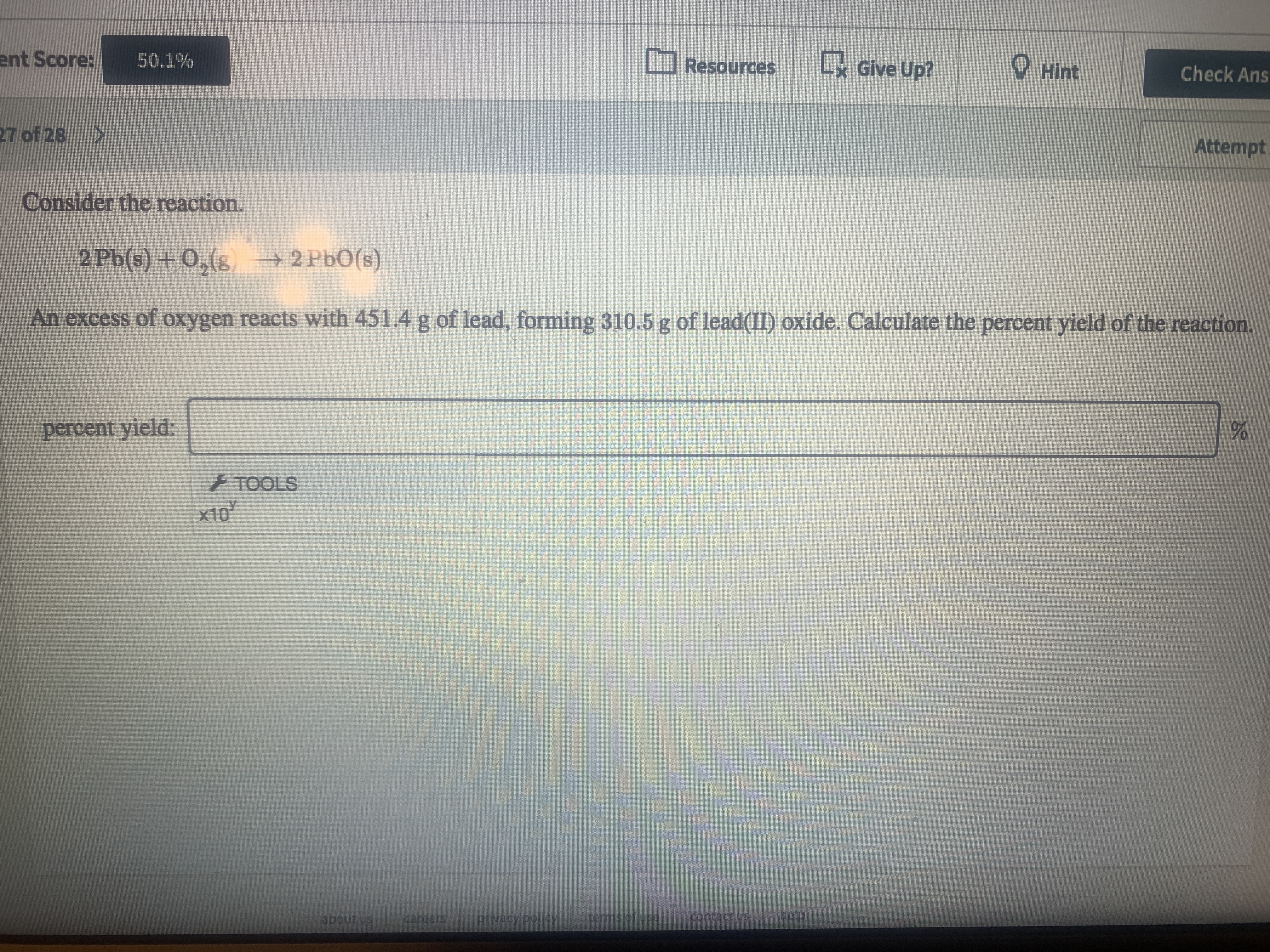 ent Score:
50.1%
Resources
Lx Give Up?
O Hint
Check Ans
27 of 28
Attempt
Consider the reaction.
2 Pb(s) + O,(8 2 PbO(s)
An excess of oxygen reacts with 451.4 g of lead, forming 310.5 g of lead(II) oxide. Calculate the percent yield of the reaction.
percent yield:
+ TOOLS
x10
about us
carcers
privacy policy
terms of use
contact us
neip
